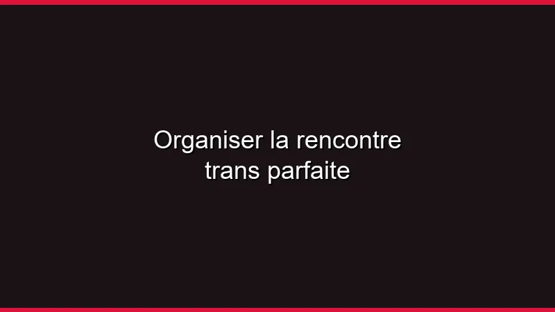 Organiser la rencontre trans parfaite