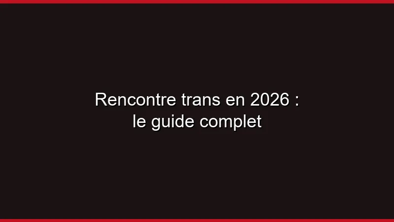Rencontre trans en 2026 : le guide complet